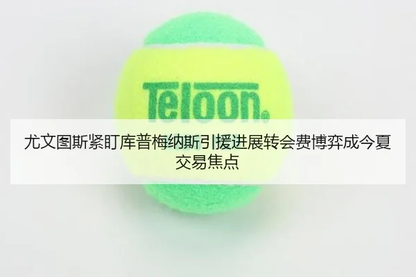 尤文图斯紧盯库普梅纳斯引援进展转会费博弈成今夏交易焦点