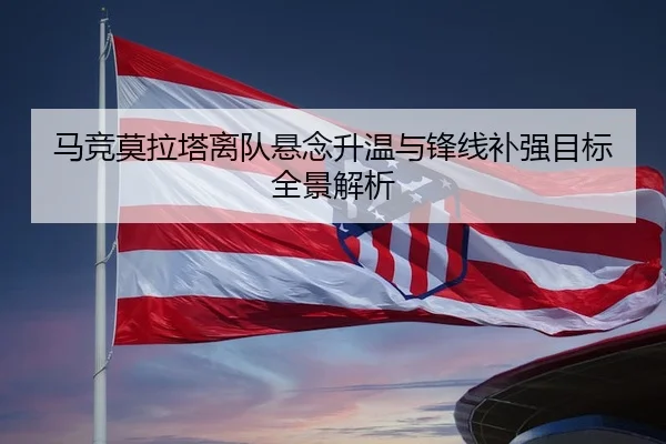 马竞莫拉塔离队悬念升温与锋线补强目标全景解析